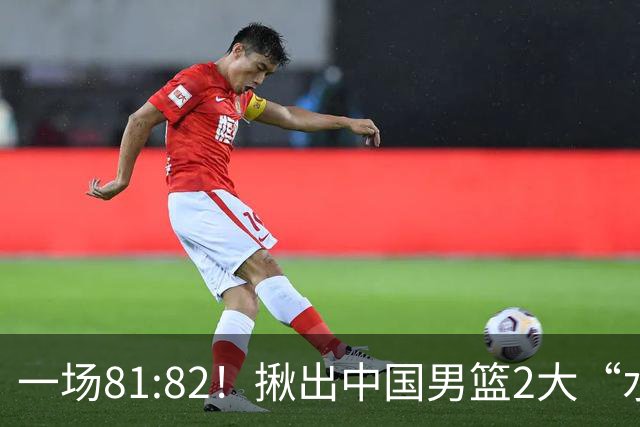 一场81:82！揪出中国男篮2大“水货” 表现拉胯 恐被郭士强弃用