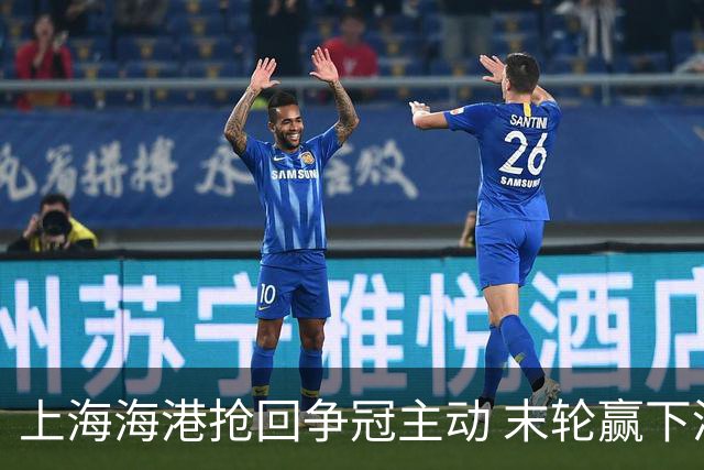 上海海港抢回争冠主动 末轮赢下津门虎即可卫冕
