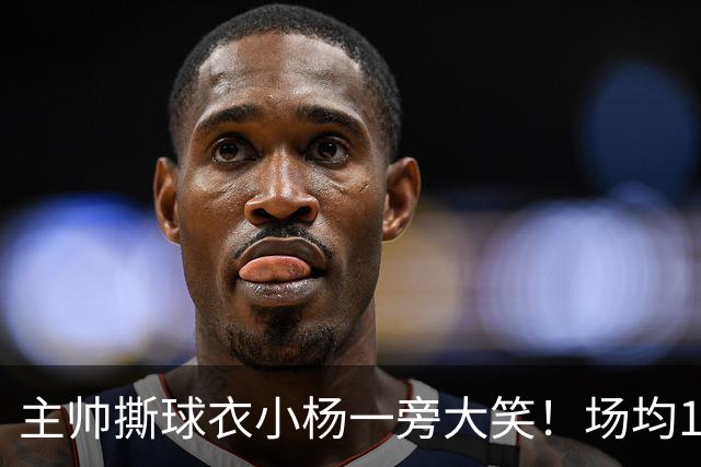 主帅撕球衣小杨一旁大笑！场均14+8+4攻防俱佳 经纪人：经常半夜加练