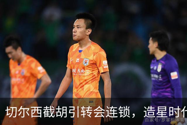 切尔西截胡引转会连锁，造星时代再次来临？