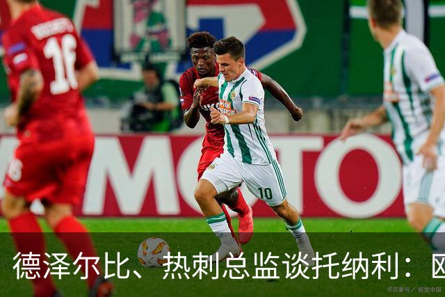 德泽尔比、热刺总监谈托纳利：欧洲最好的中场之一 出色的签约