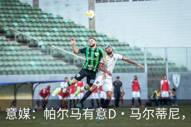 意媒：帕尔马有意D·马尔蒂尼，亚特兰大新帅萨里将决定其去留