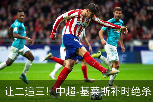 让二追三！中超-基莱斯补时绝杀 津门虎3-2玉昆取四连胜